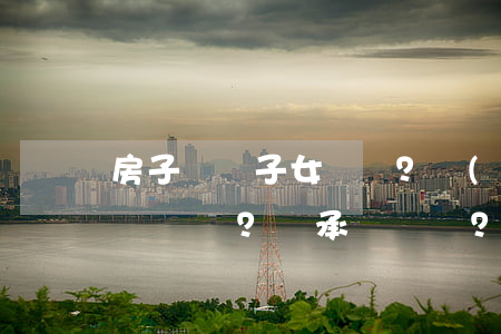 房子賣給子女？贈(zèng)給？繼承？這樣最合適